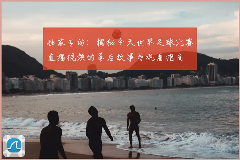 独家专访：揭秘今天世界足球比赛直播视频的幕后故事与观看指南