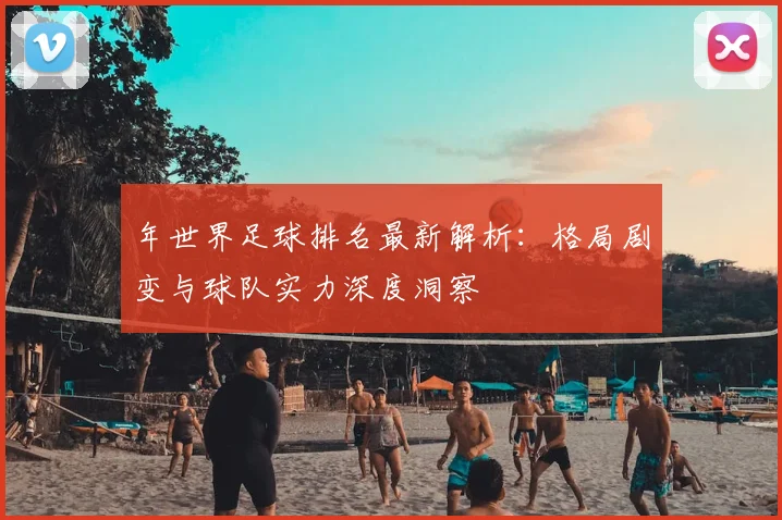 年世界足球排名最新解析：格局剧变与球队实力深度洞察