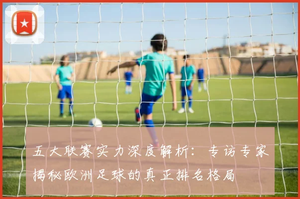 五大联赛实力深度解析：专访专家揭秘欧洲足球的真正排名格局