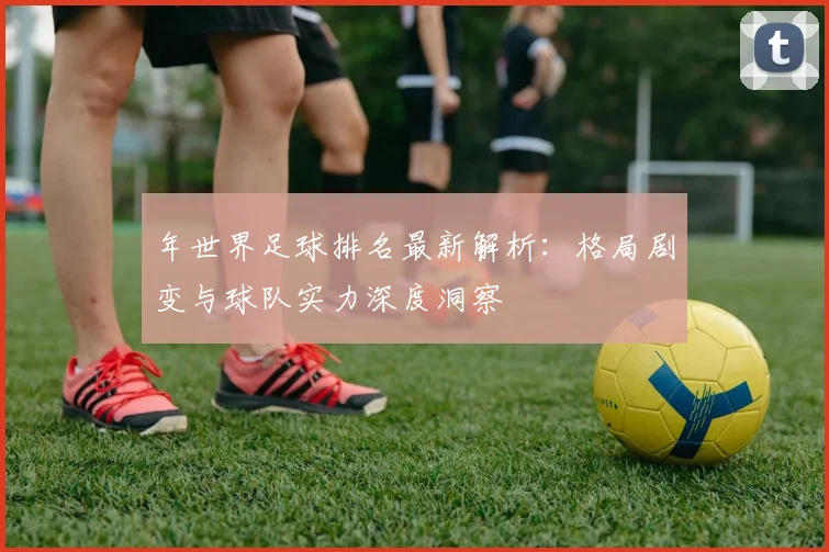 年世界足球排名最新解析：格局剧变与球队实力深度洞察