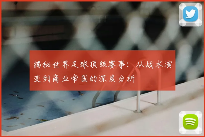 揭秘世界足球顶级赛事：从战术演变到商业帝国的深度分析