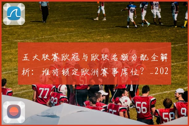 五大联赛欧冠与欧联名额分配全解析：谁将锁定欧洲赛事席位？_20260611141730