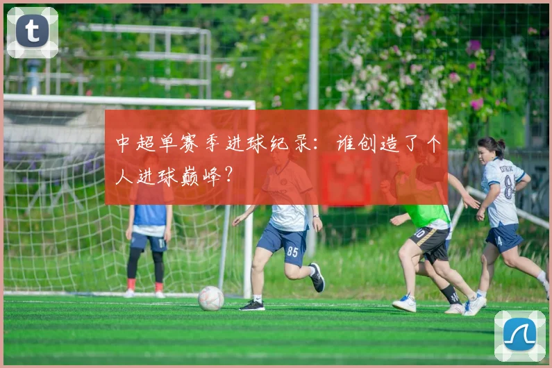中超单赛季进球纪录：谁创造了个人进球巅峰？