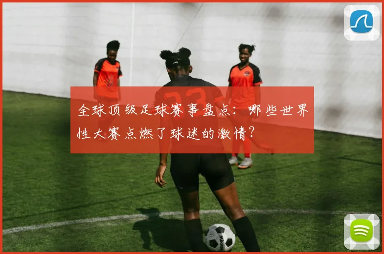 全球顶级足球赛事盘点：哪些世界性大赛点燃了球迷的激情？