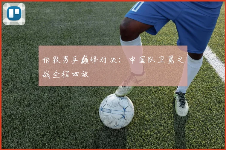 伦敦男乒巅峰对决：中国队卫冕之战全程回放