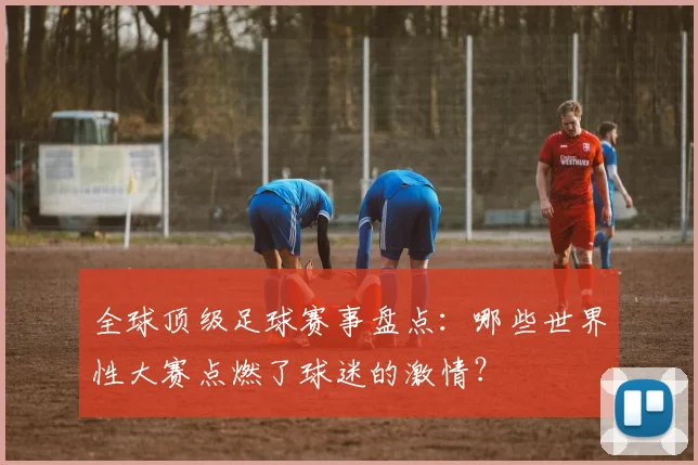 全球顶级足球赛事盘点：哪些世界性大赛点燃了球迷的激情？