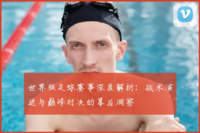 世界级足球赛事深度解析：战术演进与巅峰对决的幕后洞察